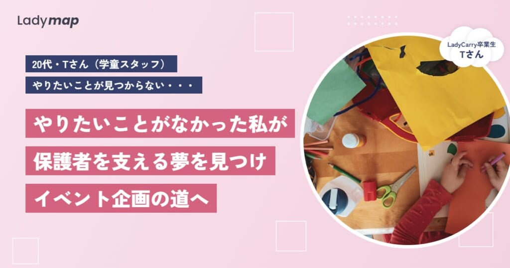 「保護者がほっとひと息つける場所をつくりたい」学童スタッフのTさんが、夢から逆算してイベント企画の道を選ぶまで【LadyCarry（ラディキャリ）インタビュー】
